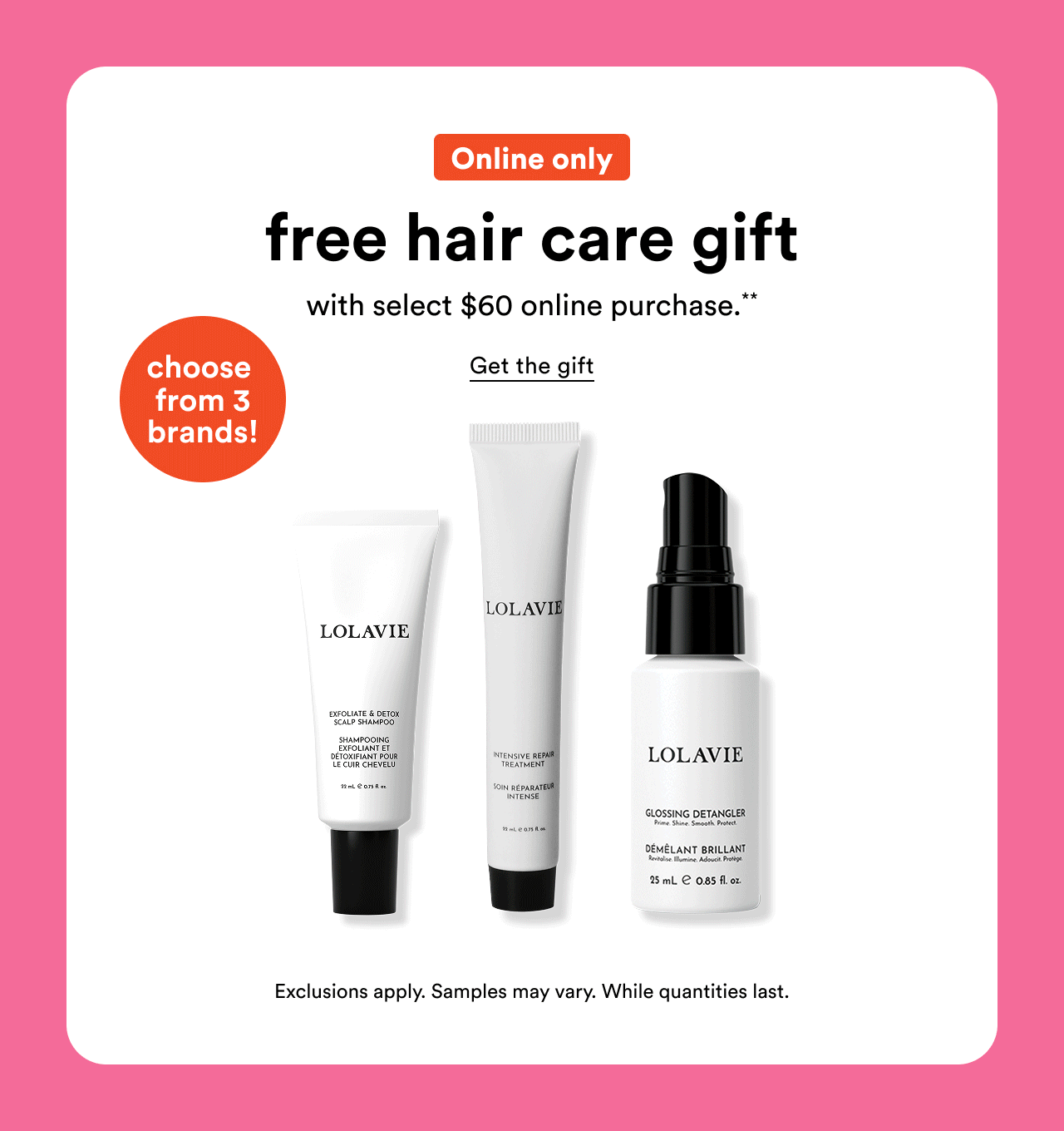 Online only | Free hair care gift with select $60 online purchase.** | Choose from 3 brands! | Get the gift | Exclusions apply. Samples may vary. While quantities last.