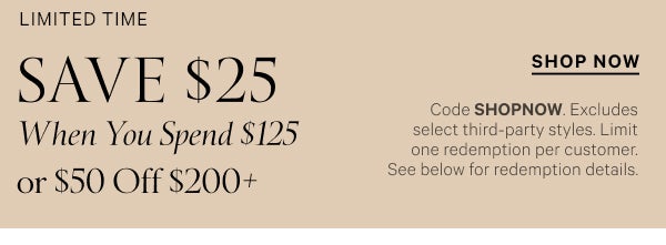 < Limited Time >  Save $25 When You Spend $125   or $50 Off $200+   Code SHOPNOW. Excludes select third-party styles. Limit one redemption per customer.  See below for redemption details.   Shop Now >
