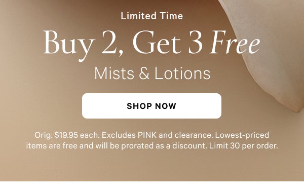 New: Limited Edition Whipped Mists & Lotions A fluffy dessert-inspired twist on our iconic scents (including two online-exclusives).  [in gif] Love Spell Whipped Pure Seduction Whipped Bare Vanilla Whipped    Limited Time  Buy 2, Get 3 Free   Mists & Lotions  Orig. $19.95 each. Excludes PINK and clearance. Lowest-priced items are free and will be prorated as a discount. Limit 30 per order.  Shop Now >