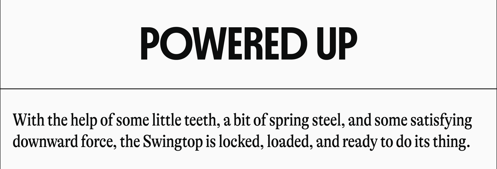 POWERED UP | With the help of some little teeth, a bit of spring steel, and some satisfying downward force, the Swingtop is locked, loaded, and ready to do its thing.