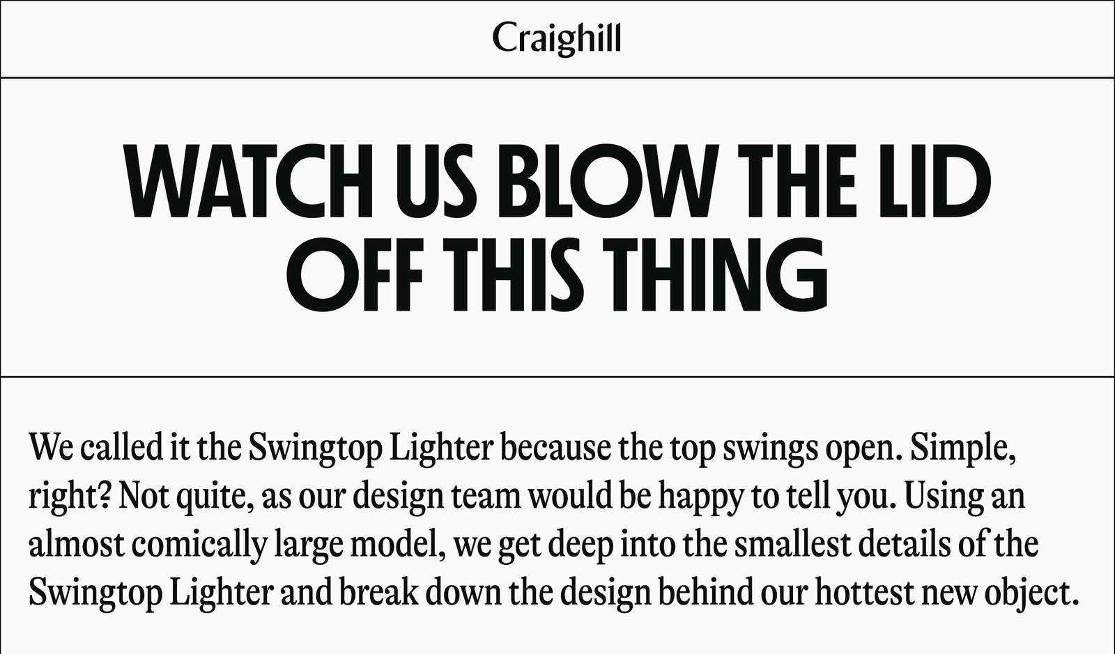 Craighill | WATCH US BLOW THE LID OFF THIS THING We called it the Swingtop Lighter because the top swings open. Simple, right? Not quite, as our design team would be happy to tell you. Using an almost comically large model, we get deep into the smallest details of the Swingtop Lighter and break down the design behind our hottest new object.