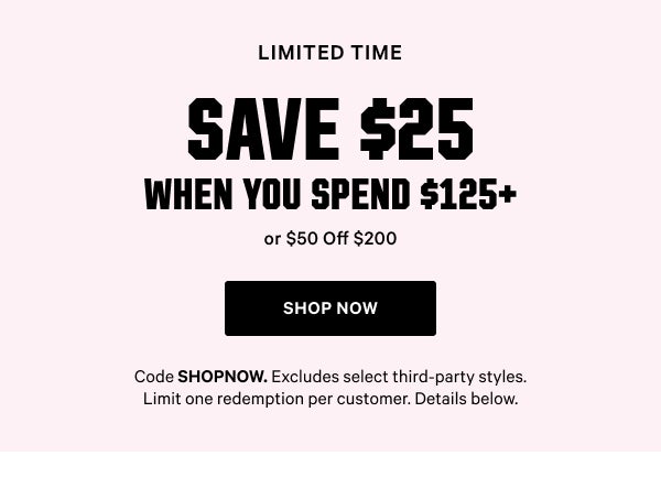 [Limited Time]   Save $25 When You Spend $125+    or $50 Off $200    Code SHOPNOW. Excludes select third-party styles. Limit one redemption per customer. Details below.   Shop Now >