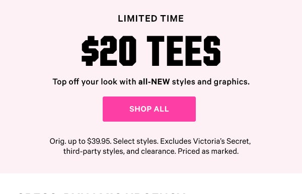 [Two Days Only]   $20 Tees    Top off your look with all-NEW styles and graphics.   Orig. up to $39.95. Select styles. Excludes Victoria’s Secret, third-party styles, and clearance. Priced as marked.    Shop All >