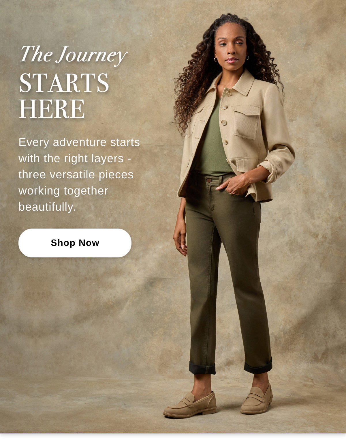 The Journey STARTS HERE Every adventure starts with the right layers - three versatile pieces working together beautifully. -Shop Now >>