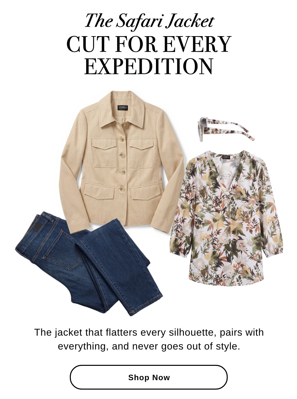  The Safari Jacket CUT FOR EVERY EXPEDITION The jacket that flatters every silhouette, pairs with everything, and never goes out of style. - Shop Now >>