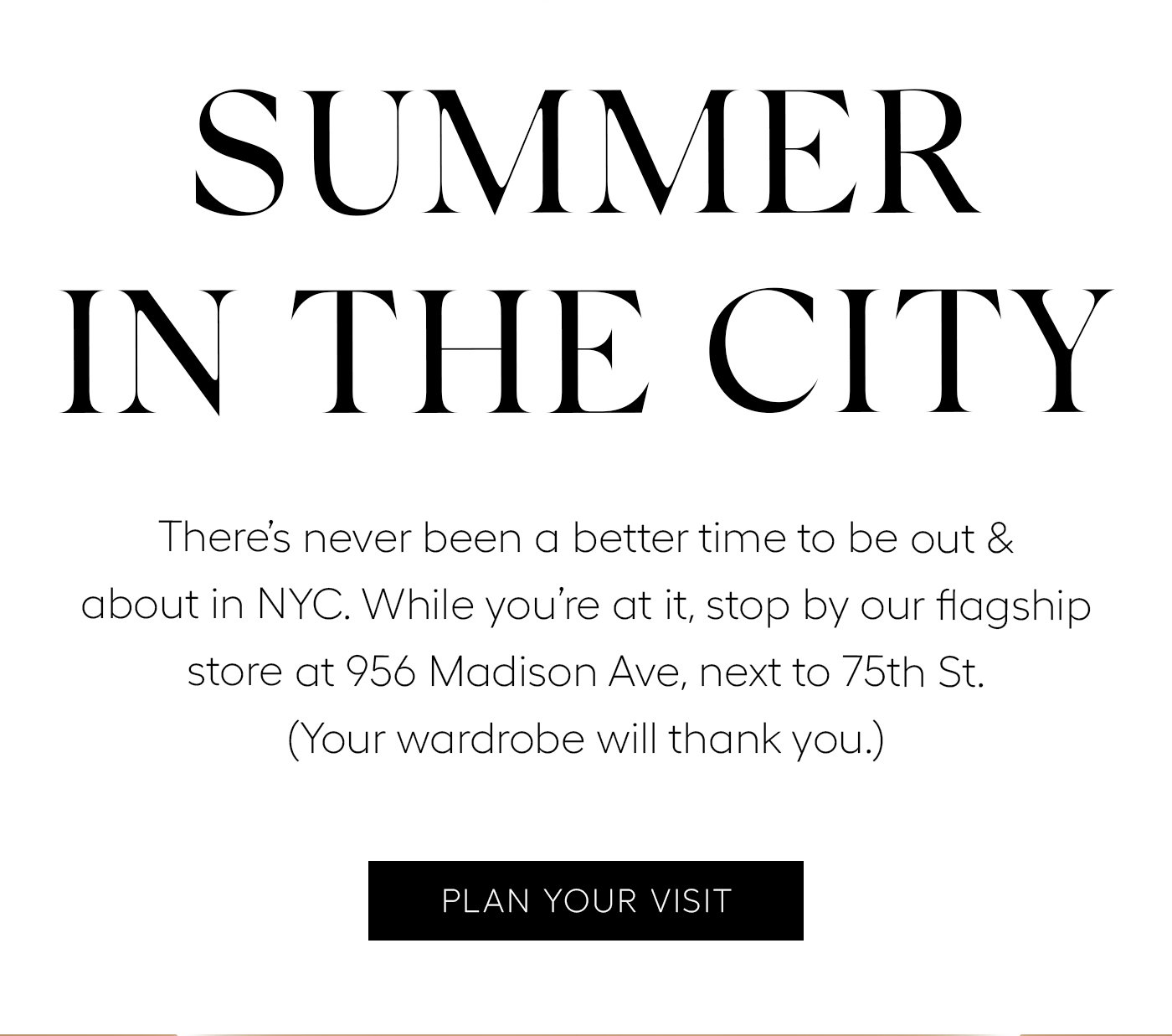Summer in the City  There’s never been a better time to be out & about in NYC. While you’re at it, stop by our flagship store at 956 Madison Ave, next to 75th St. (Your wardrobe will thank you.) PLAN YOUR VISIT