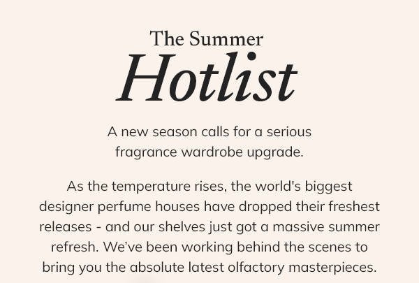 THE SUMMER HOTLIST  A new season calls for a serious fragrance wardrobe upgrade.  As the temperature rises, the world's biggest designer perfume houses have dropped their freshest releases - and our shelves just got a massive summer refresh. We’ve been working behind the scenes to bring you the absolute latest olfactory masterpieces.