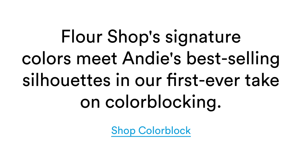 Flour Shop's signature colors meet Andie's best-selling silhouettes in our first-ever take on colorblocking.[SHOP COLORBLOCK]