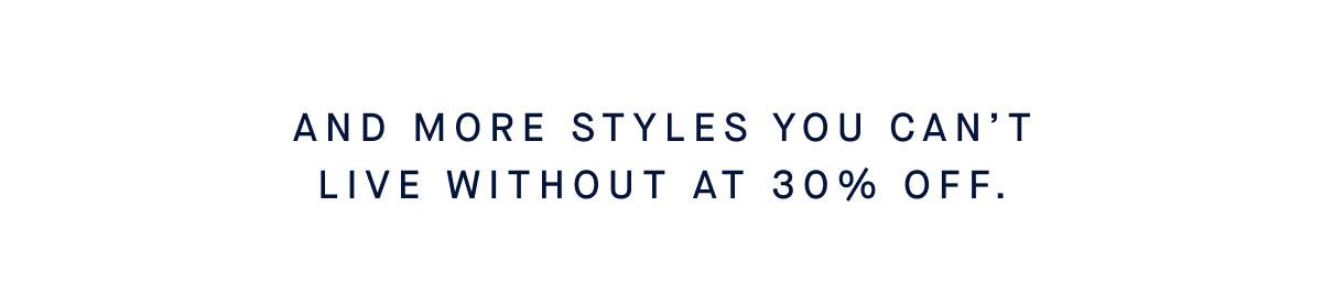 And more styles you can’t live without at up to 30% off.*