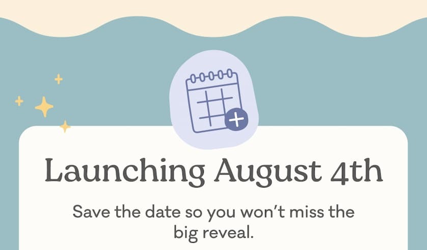 Launching August 4th: Save the date so you won't miss the big reveal.