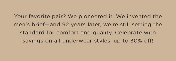 Your favorite pair? We pioneered it. We invented the men's brief—and 92 years later, we're still setting the standard for comfort and quality. Celebrate with savings on all underwear styles, up to 30% off!