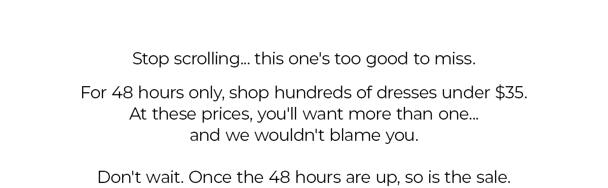 Stop scrolling... this one's too good to miss. For 48 hours only, shop hundreds of dresses under $35. At these prices, you'll want more than one... and we wouldn't blame you. Don't wait. Once the 48 hours are up, so is the sale.