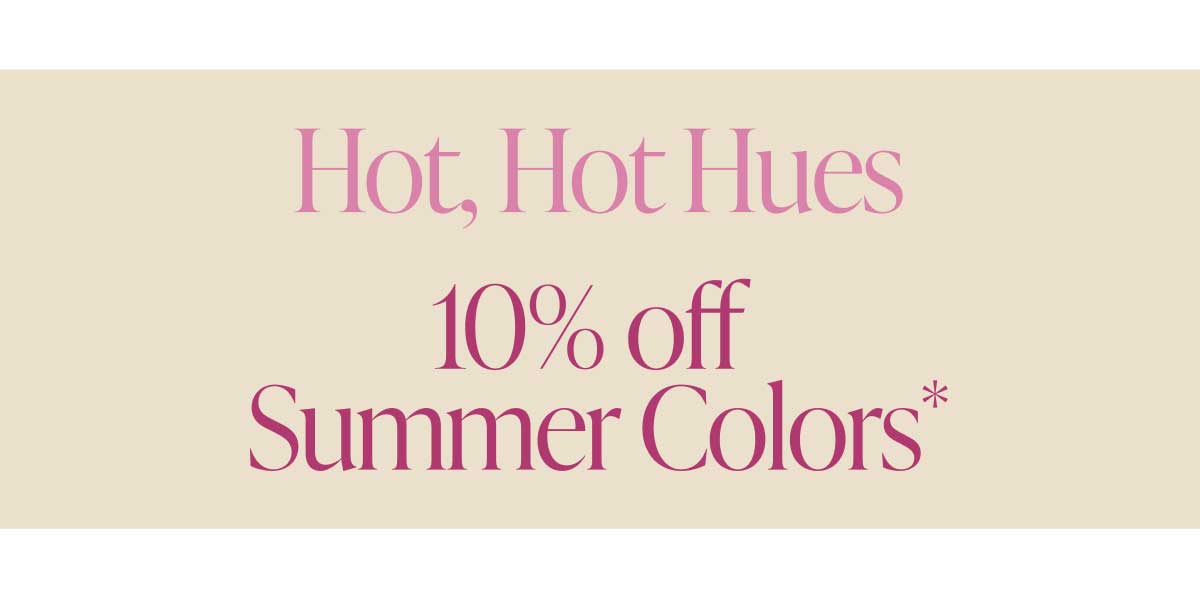 Hot, Hot Hues. 10% off Summer Colors*
