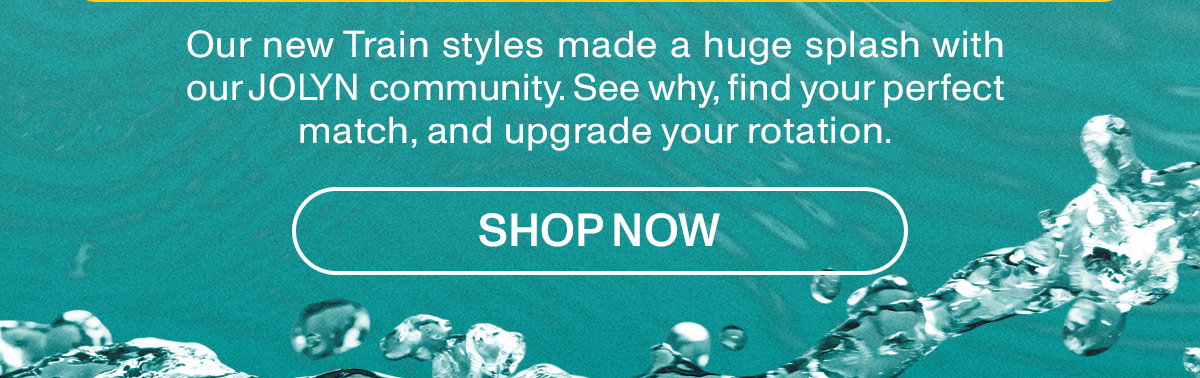 Our new Train styles made a huge splash with our JOLYN community. See why, find your perfect match, and upgrade your rotation.