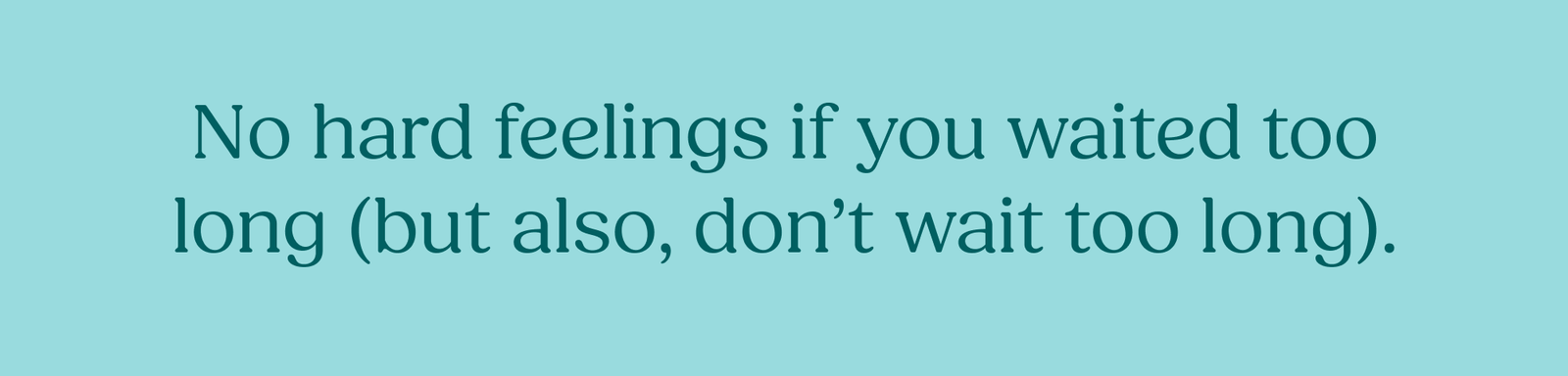 No hard feelings if you waited too long (but also, don’t wait too long). 