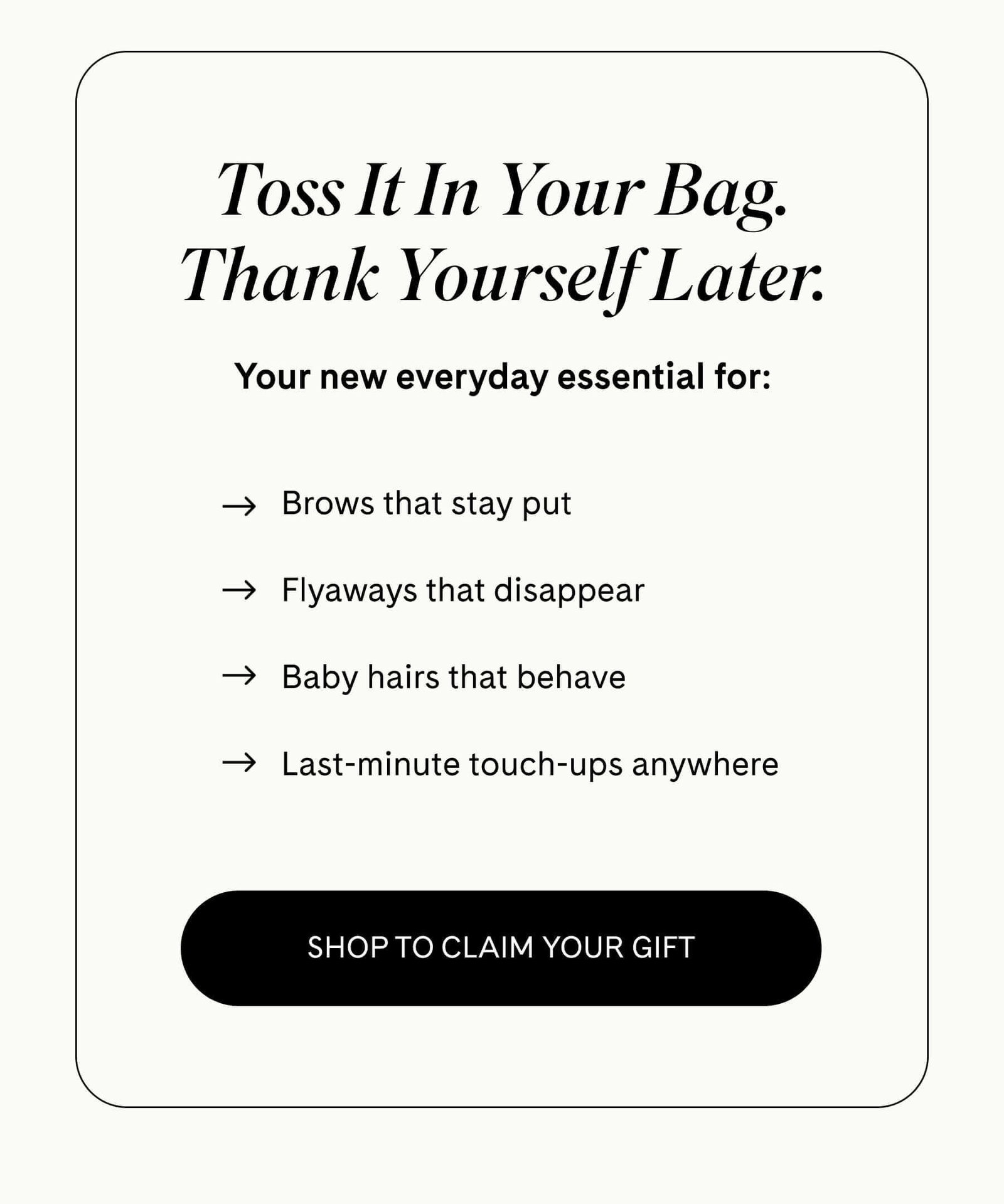 Toss It In Your Bag. Thank Yourself Later. Your new everyday essential for:  ✓ Brows that stay put ✓ Flyaways that disappear ✓ Baby hairs that behave ✓ Last-minute touch-ups anywhere SHOP TO CLAIM YOUR GIFT