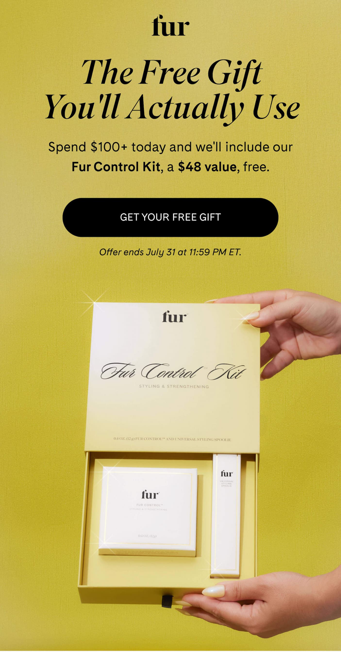 fur The Free Gift You'll Actually Use Spend $100+ today and we'll include our Fur Control Kit, a $48 value, free. GET YOUR FREE GIFT Offer ends July 31 at 11:59 PM ET.