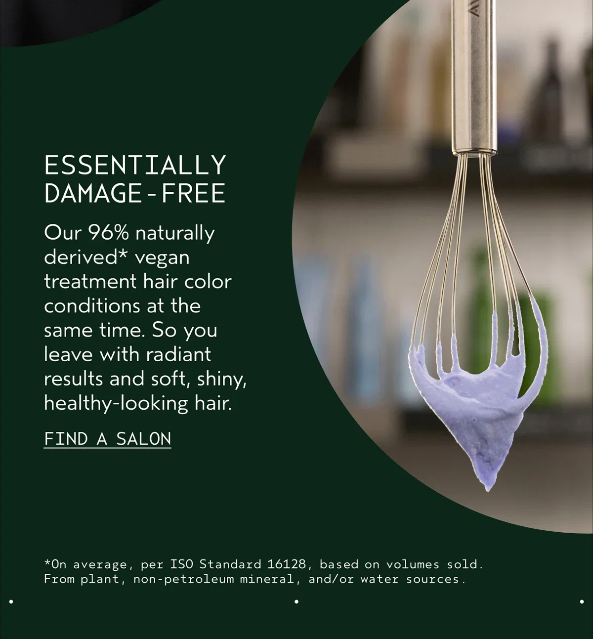 ESSENTIALLY DAMAGE-FREE | Our 96% naturally derived* vegan treatment hair color conditions at the same time. So you leave with radiant results and soft, shiny, healthy-looking hair. | Find A Salon | *On average, per ISO Standard 16128, based on volumes sold.From plant, non-petroleum mineral, and/or water sources.