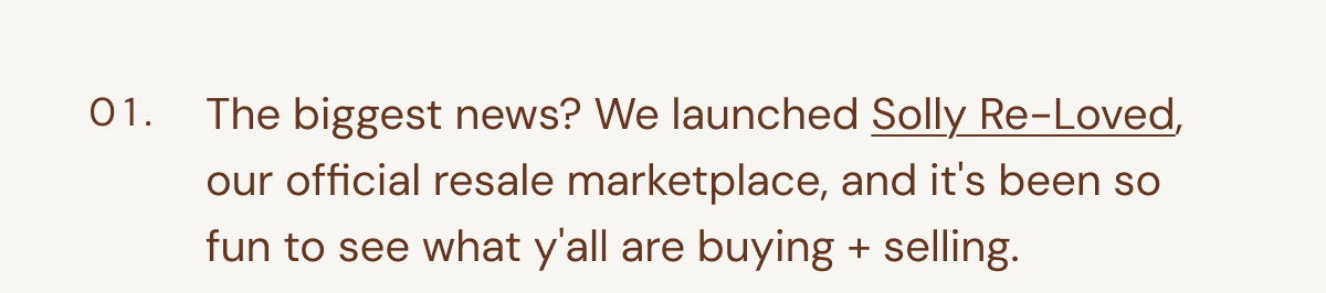 01. The biggest news? We launched Solly Re-Loved, our official resale marketplace, and it's been so fun to see what y'all are buying + selling.