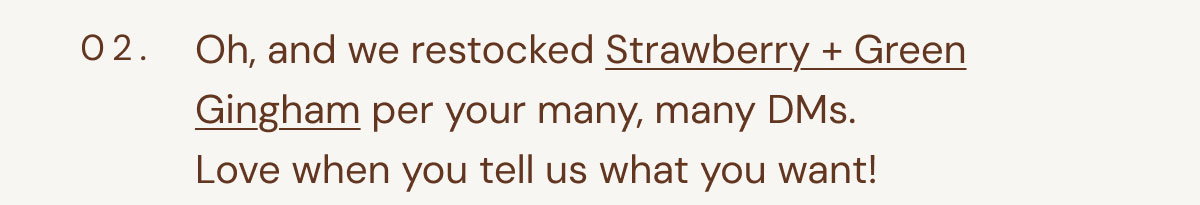 02. Oh, and we restocked Strawberry + Green Gingham per your many, many DMs.  Love when you tell us what you want!