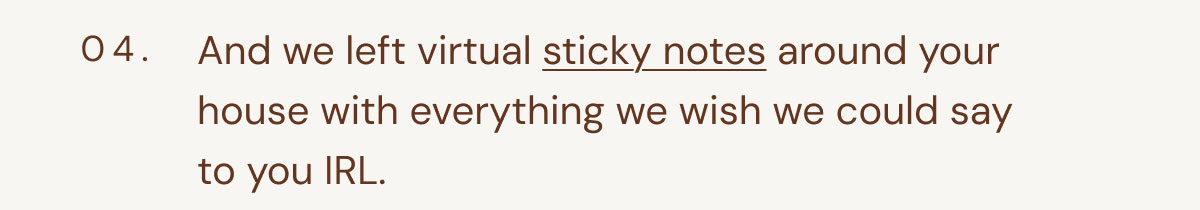 04. And we left virtual sticky notes around your house with everything we wish we could say to you IRL.