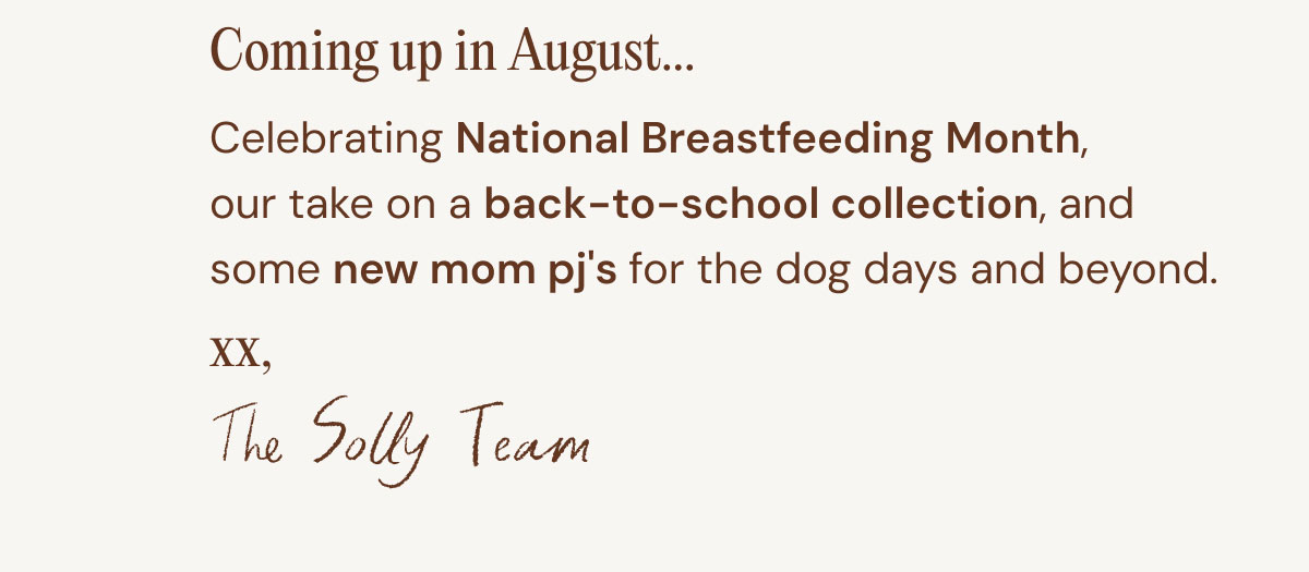 Coming up in August... 07. Celebrating National Breastfeeding Month, our take on a back-to-school collection, and some new mom pj's for the dog days and beyond. xx, The Solly Team