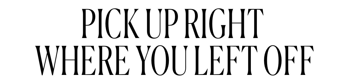 PICK UP RIGHT WHERE YOU LEFT OFF