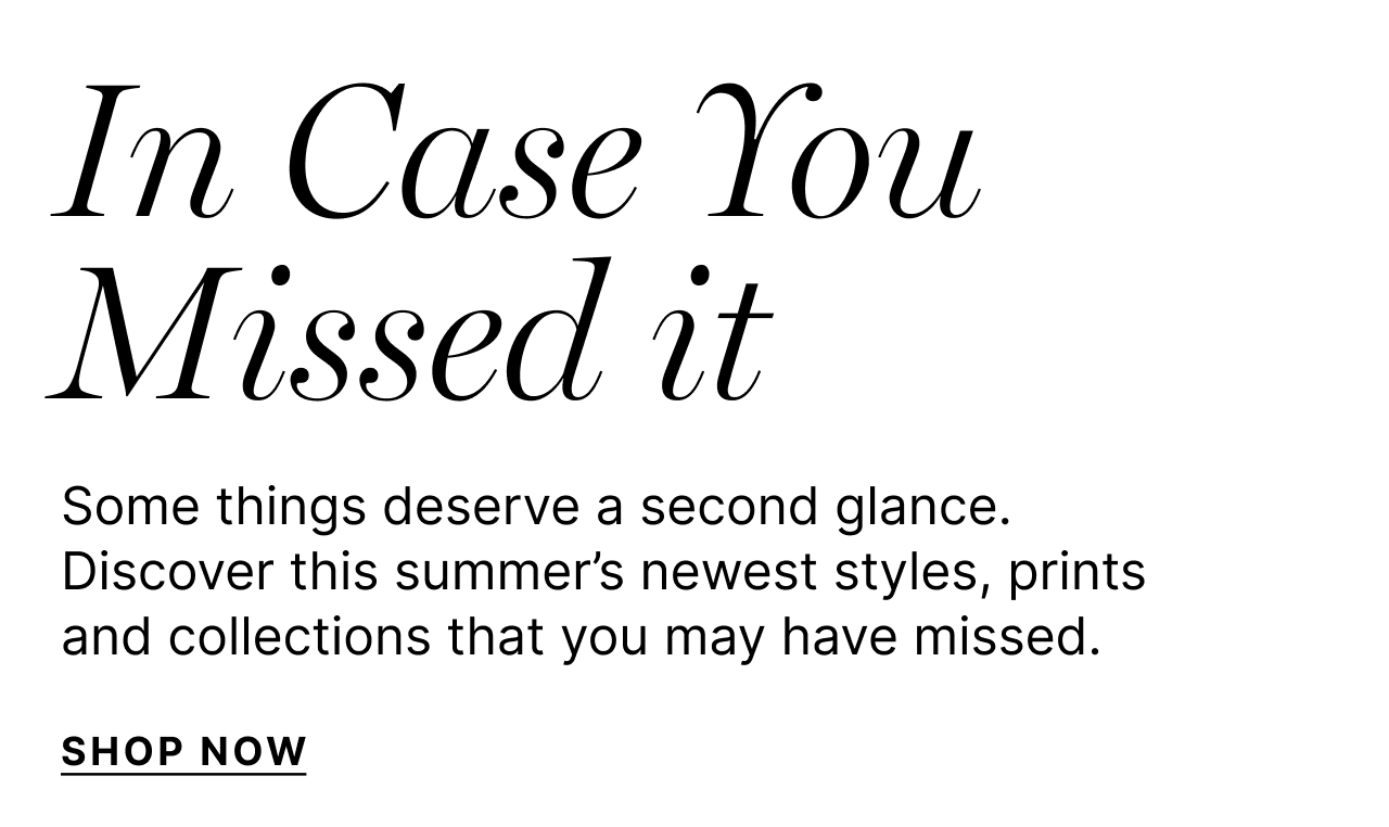 In Case You Missed It - Some things deserve a second glance. Discover this summer's newest styles, prints and collections that you may have missed. - Shop Now
