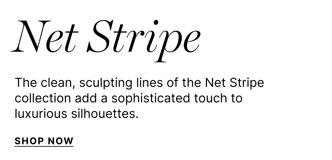 Net Stripe - The clean, sculpting lines of the Net Stripe collection add a sophisticated touch to luxurious sillhouettes. - Shop Now