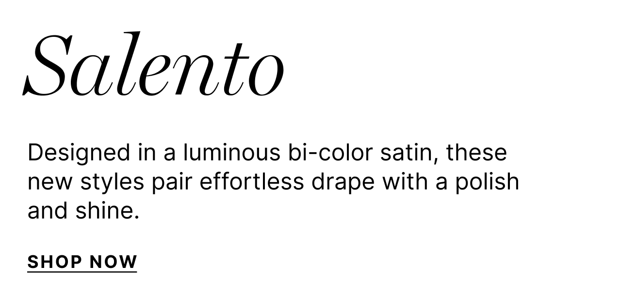 Salento - Designed in a luminous bi-color satin, these newe styles pair effortless drape with a polish and shine - Shop Now
