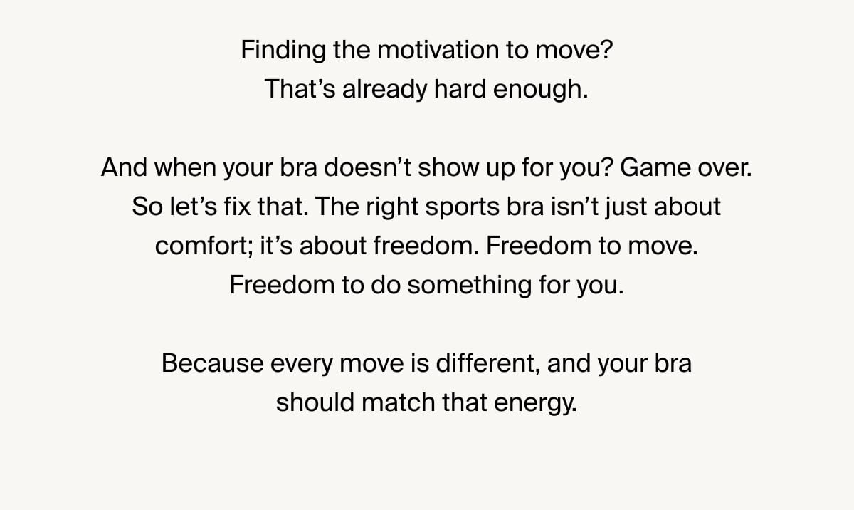 Finding the motivation to move? That’s already hard enough. And when your bra doesn’t show up for you? Game over. So let’s fix that. The right sports bra isn’t just about comfort; it’s about freedom. Freedom to move. Freedom to do something for you. Because every move is different, and your bra should match that energy.