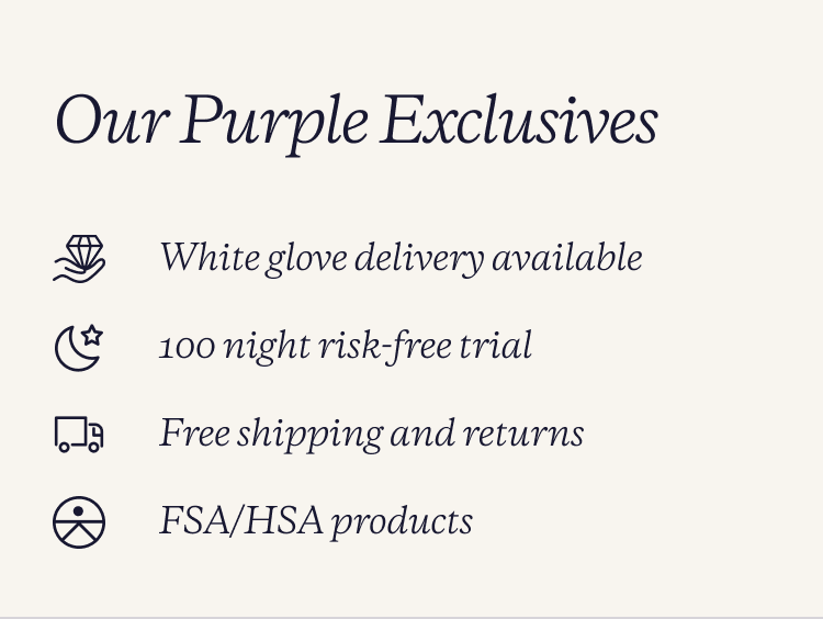 Our purple exclusives. White glove delivery. free shipping and returns. 100 night risk free trial. FSA/HSA products.