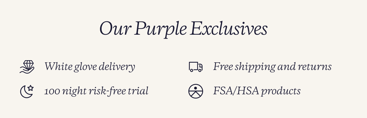 Our purple exclusives. White glove delivery. free shipping and returns. 100 night risk free trial. FSA/HSA products.