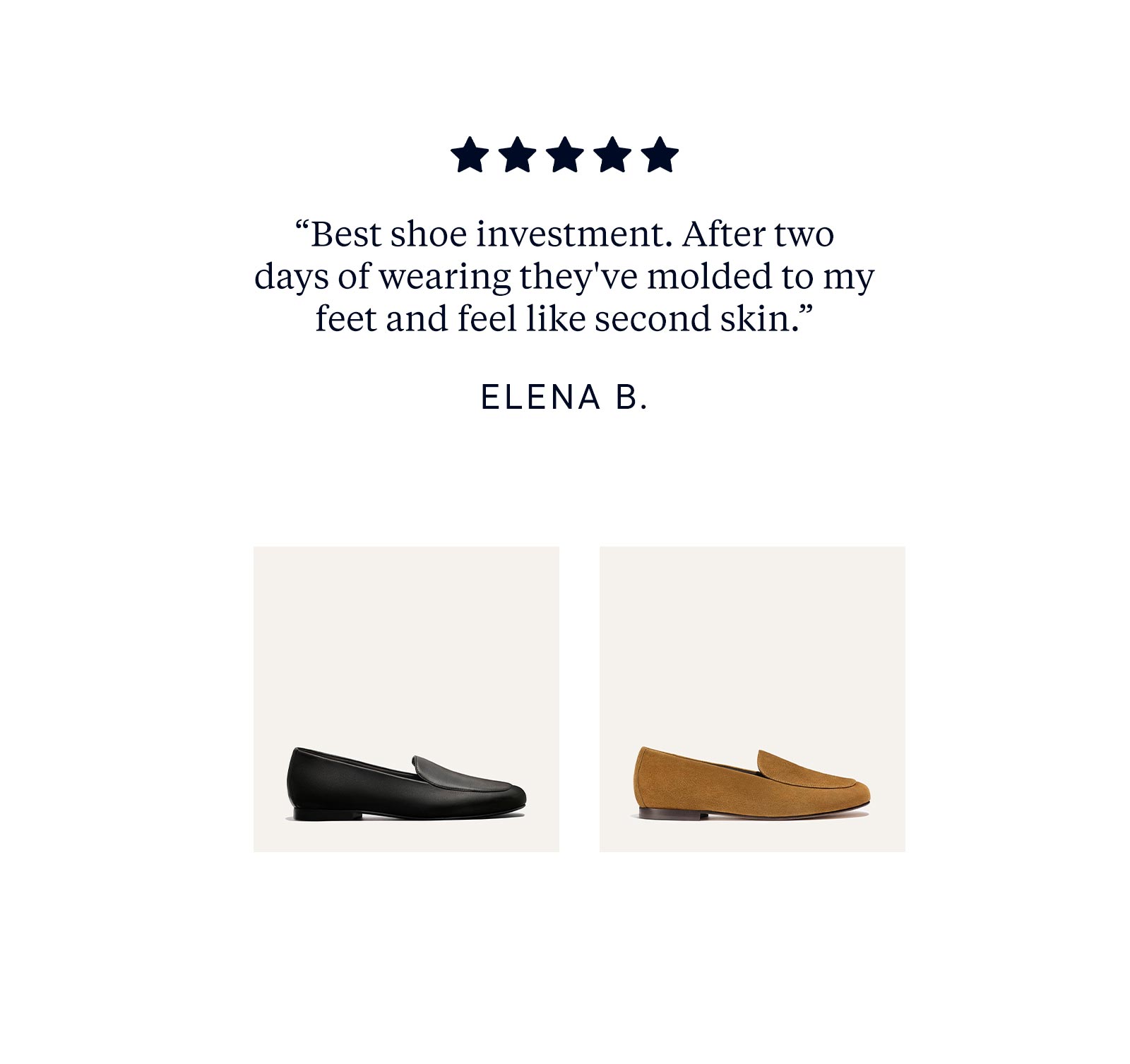 "Best shoe investment. After two days of wearing they've molded to my feed and feel like second skin." - Elena B.
