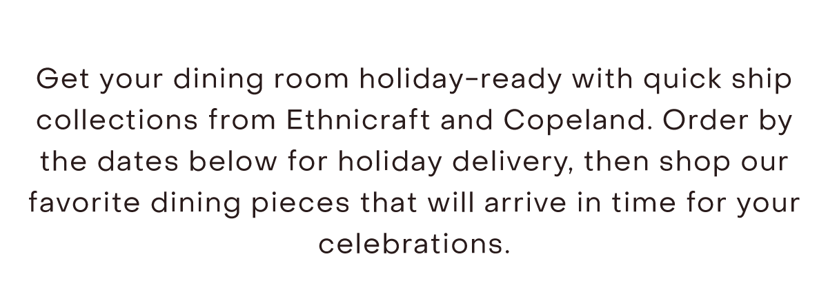 Get your dining room holiday-ready with quick ship collections from Ethnicraft and Copeland. Order by the dates below for holiday delivery, then shop our favorite dining pieces that will arrive in time for your celebrations.
