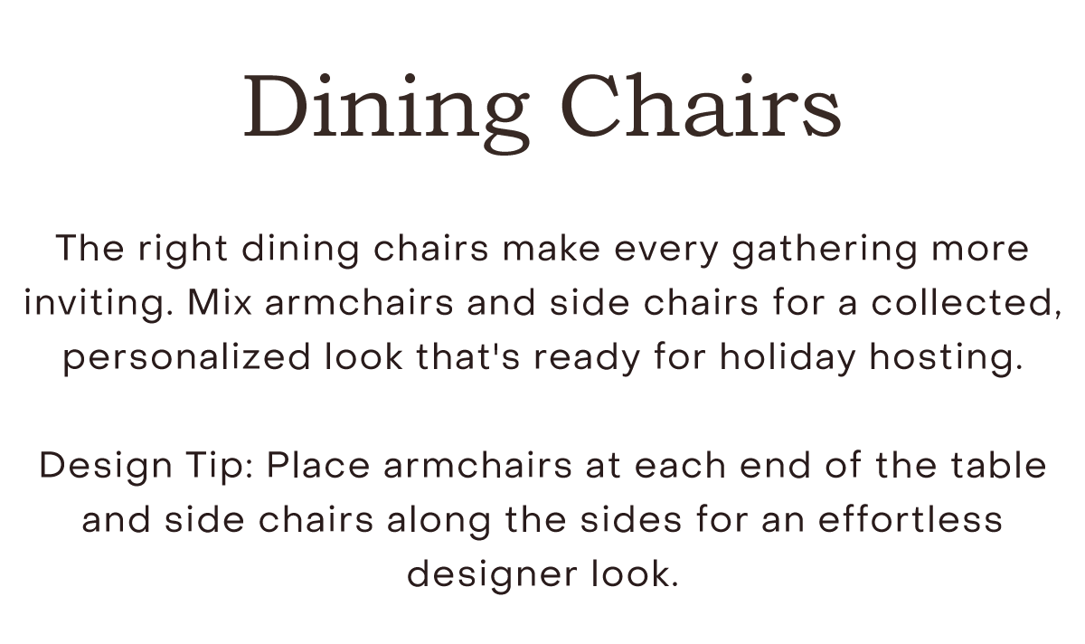 Dining Chairs The right dining chairs make every gathering more inviting. Mix armchairs and side chairs for a collected, personalized look that's ready for holiday hosting.  Design Tip: Place armchairs at each end of the table and side chairs along the sides for an effortless designer look.