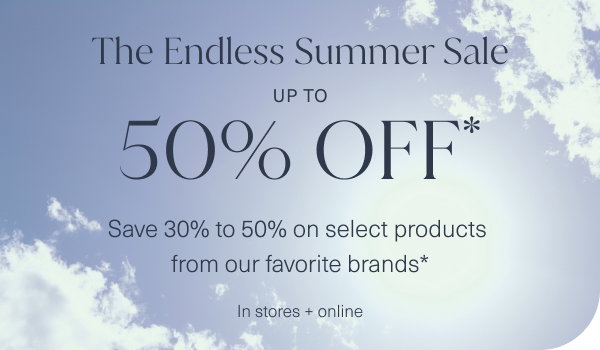 the endless summer sale. up to 50 percent off. save 30 percent to 50 percent on select products from our favorite brands. in stores and online