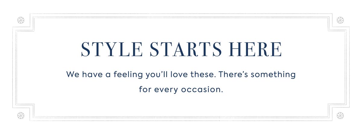 STYLE STARTS HERE: We have a feeling you’ll love these. There’s something for every occasion.