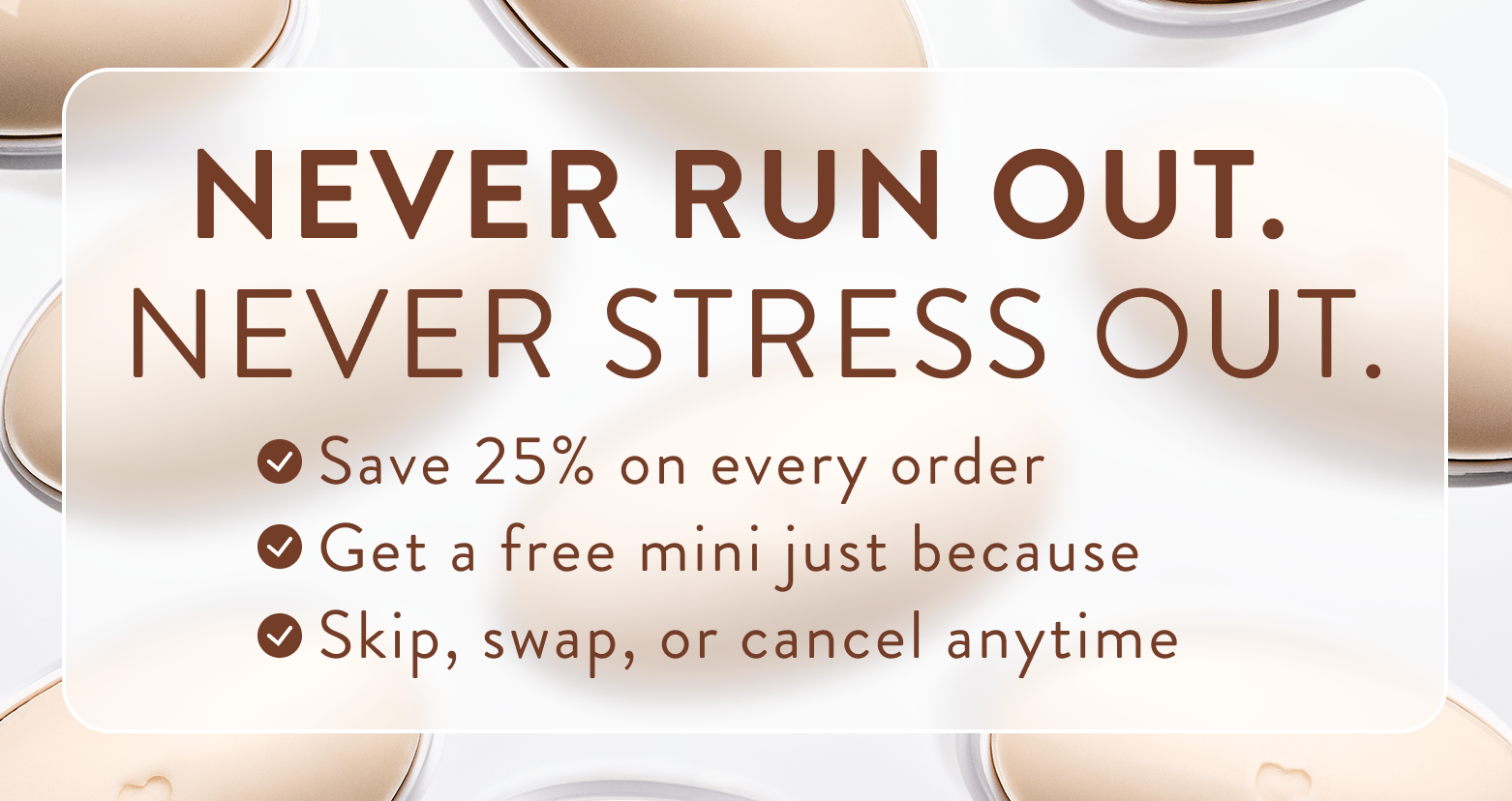 Never run out. Never stress out. Save 25% on every order. Get a free mini just because. Skip, swap, or cancel anytime. 