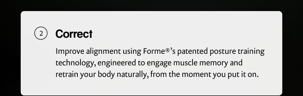 Correct | Improve alignment using Forme®'s patented posture training technology, engineered to engage muscle memory and retrain your body naturally, from the moment you put it on.