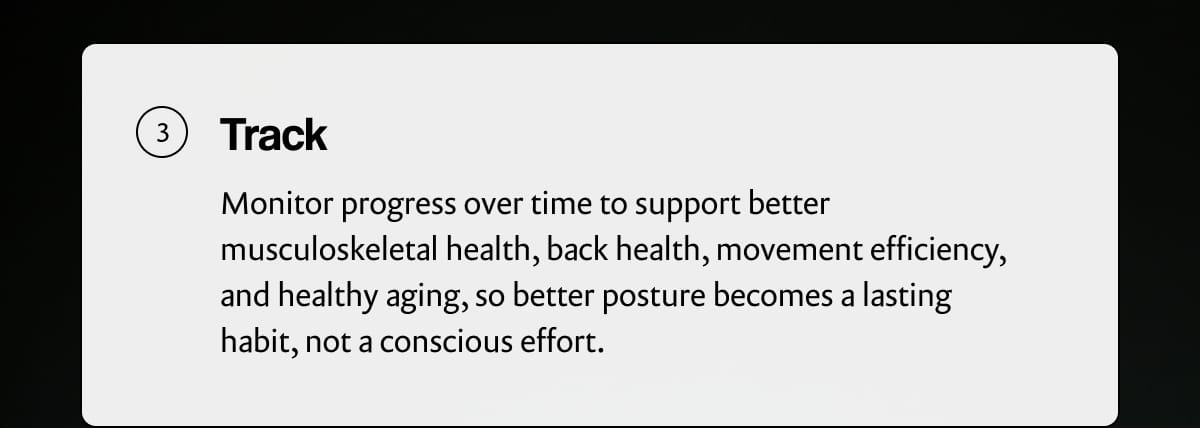Track | Monitor progress over time to support better musculoskeletal health, back health, movement efficiency, and healthy aging, so better posture becomes a lasting habit, not a conscious effort.