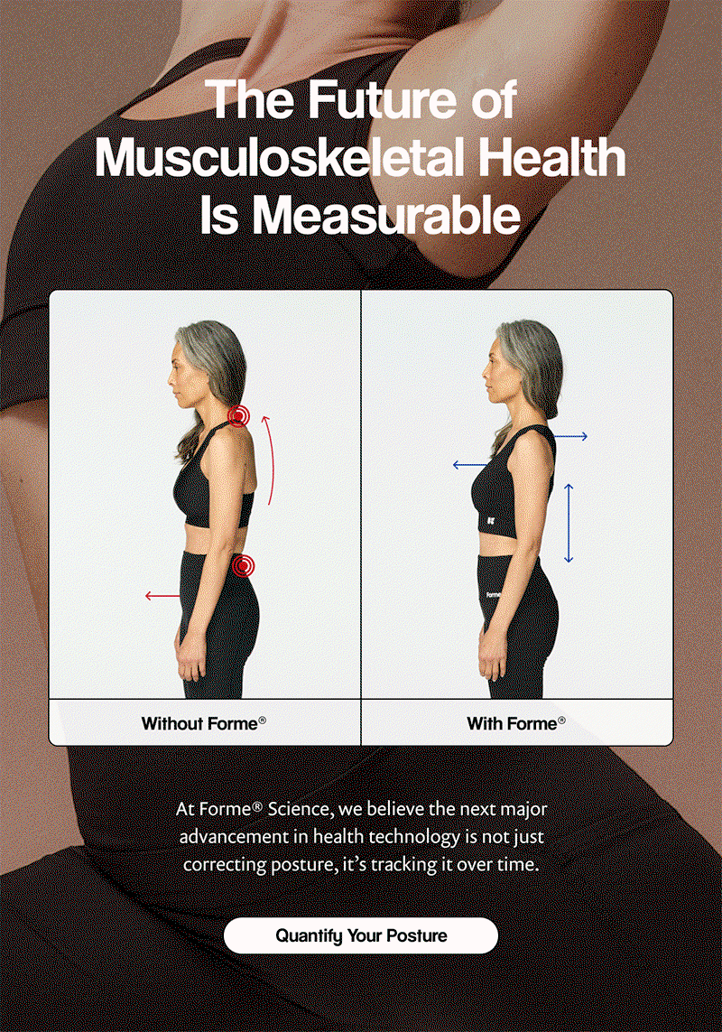F | The Future of Musculoskeletal Health Is Measurable | At Forme® Science, we believe the next major advancement in health technology is not just correcting posture, it’s tracking it over time. | [ Quantify Your Posture ]