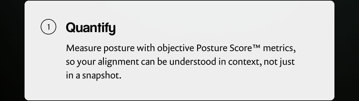 Quantify | Measure posture with objective Posture Score™ metrics, so your alignment can be understood in context, not just in a snapshot.
