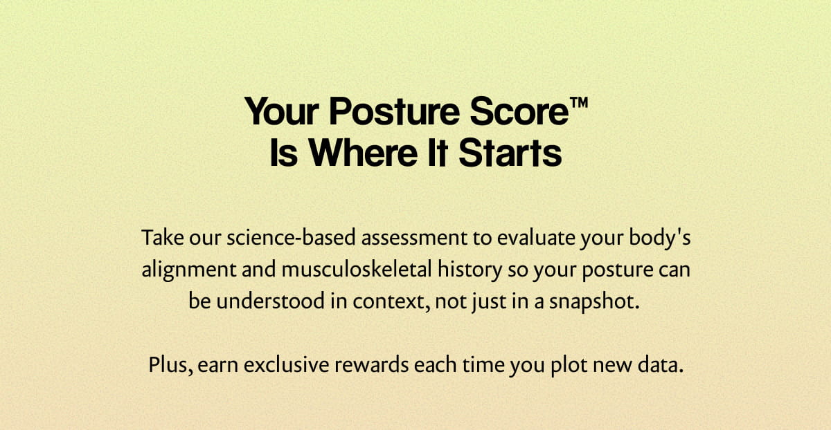 Your Posture Score™ Is Where It Starts | Take our science-based assessment to evaluate your body's alignment and musculoskeletal history so your posture can be understood in context, not just in a snapshot. | Plus, earn exclusive rewards each time you plot new data.