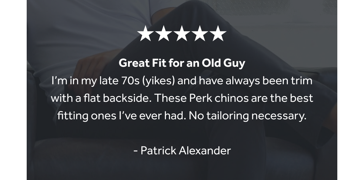 I’m in my late 70s (yikes) and have always been trim with a flat backside. These Perk chinos are the best fitting ones I’ve ever had. No tailoring necessary.