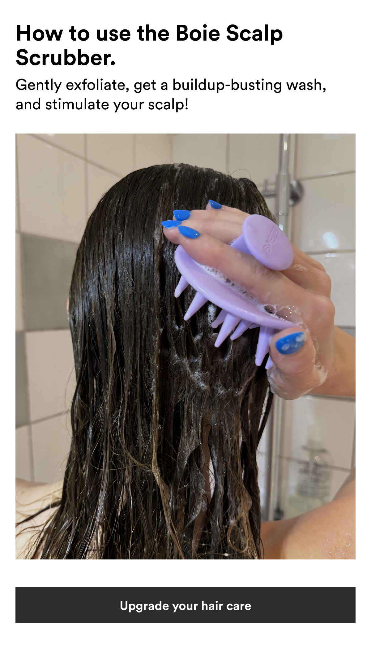 An image of a woman using the Boie Scalp Scrubber and text reading, "How to use the Boie Scalp Scrubber. Gently exfoliate, get a buildup-busting wash, and stimulate your scalp!" 