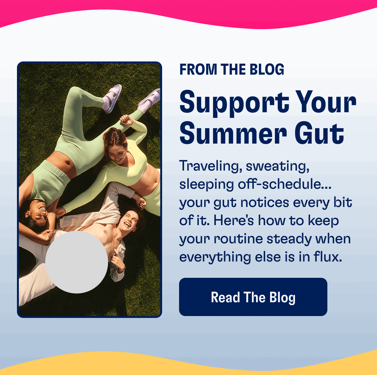 From The Blog | Support Your Summer Gut | Traveling, sweating, sleeping off-schedule…your gut notices every bit of it. Here's how to keep your routine steady when everything else is in flux. | Read The Blog