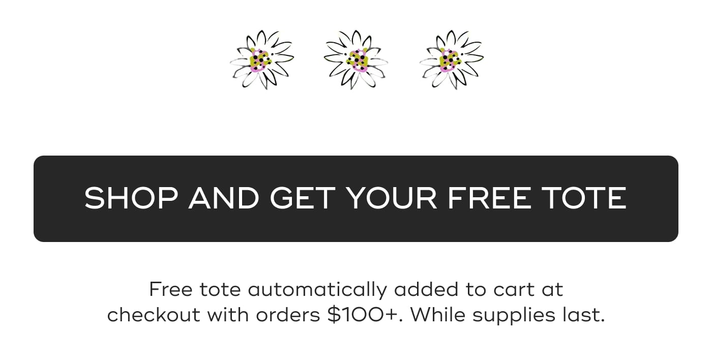 SHOP AND GET YOUR FREE TOTE. Free tote automatically added to cart at checkout with orders $100+. While supplies last.