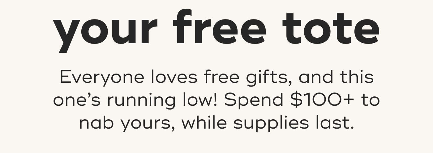 your free tote. Everyone loves free gifts, and this one’s running low! Spend $100+ to nab yours, while supplies last.