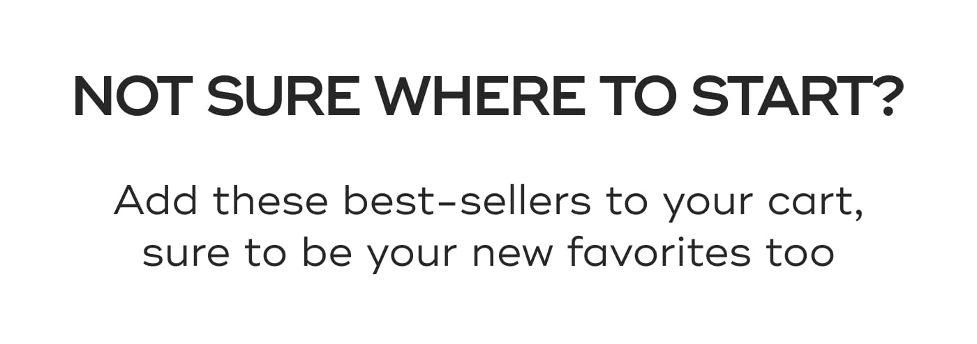 NOT SURE WHERE TO START?. Add these best-sellers to your cart, sure to be your new favorites too